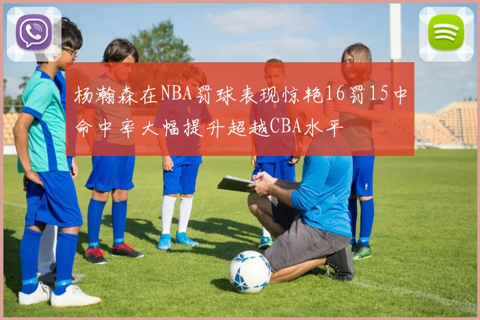 杨瀚森在NBA罚球表现惊艳16罚15中命中率大幅提升超越CBA水平