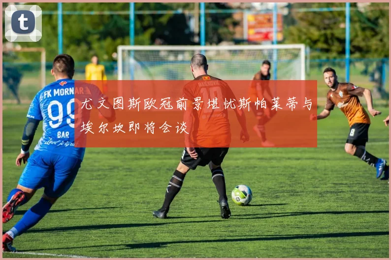 尤文图斯欧冠前景堪忧斯帕莱蒂与埃尔坎即将会谈