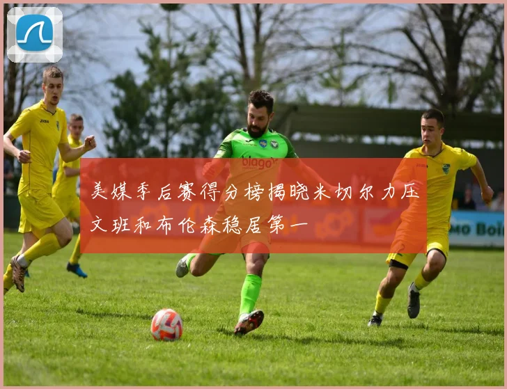 美媒季后赛得分榜揭晓米切尔力压文班和布伦森稳居第一