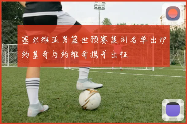 塞尔维亚男篮世预赛集训名单出炉约基奇与约维奇携手出征