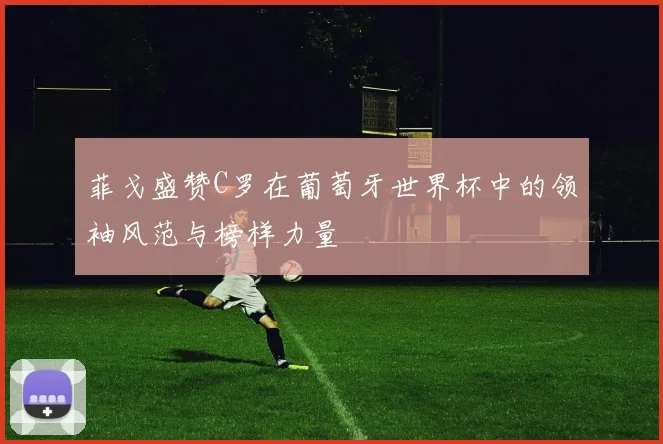 菲戈盛赞C罗在葡萄牙世界杯中的领袖风范与榜样力量
