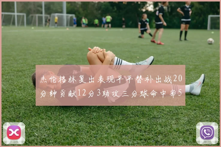 杰伦格林复出表现平平替补出战20分钟贡献12分3助攻三分球命中率50