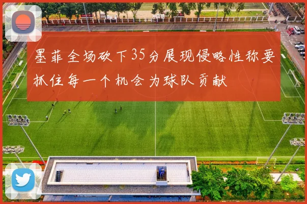 墨菲全场砍下35分展现侵略性称要抓住每一个机会为球队贡献