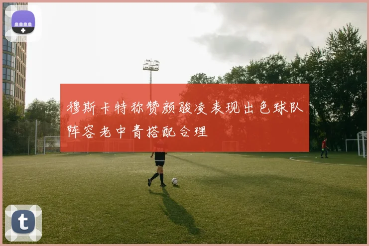 穆斯卡特称赞颜骏凌表现出色球队阵容老中青搭配合理