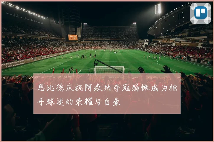 恩比德庆祝阿森纳夺冠感慨成为枪手球迷的荣耀与自豪