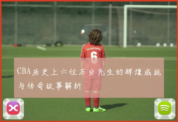 CBA历史上六位万分先生的辉煌成就与传奇故事解析