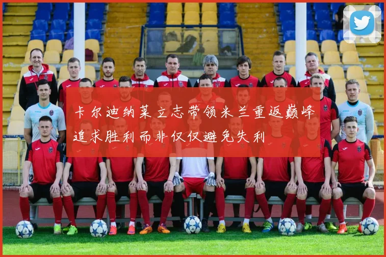 卡尔迪纳莱立志带领米兰重返巅峰追求胜利而非仅仅避免失利