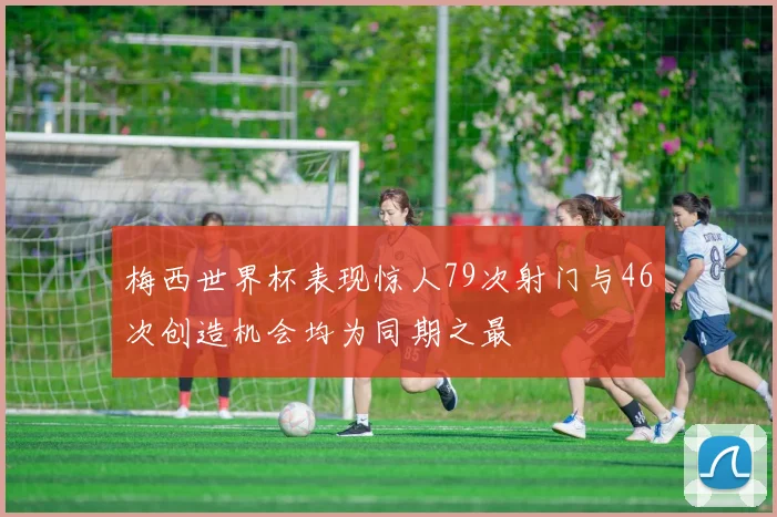 梅西世界杯表现惊人79次射门与46次创造机会均为同期之最