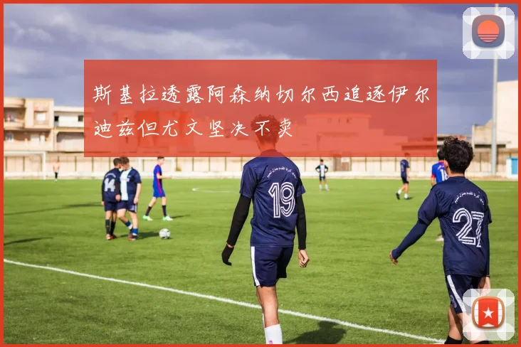斯基拉透露阿森纳切尔西追逐伊尔迪兹但尤文坚决不卖
