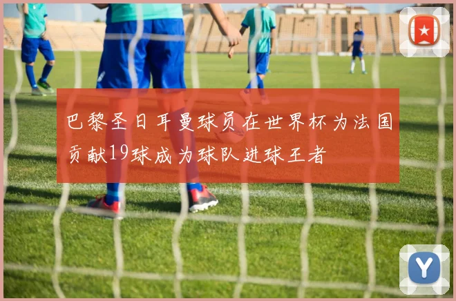 巴黎圣日耳曼球员在世界杯为法国贡献19球成为球队进球王者