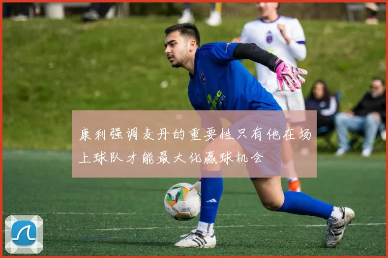 康利强调麦丹的重要性只有他在场上球队才能最大化赢球机会