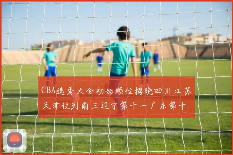 CBA选秀大会初始顺位揭晓四川江苏天津位列前三辽宁第十一广东第十六