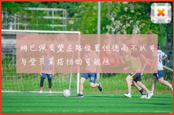 姆巴佩渴望左路位置但德尚不认可与登贝莱搭档的可能性