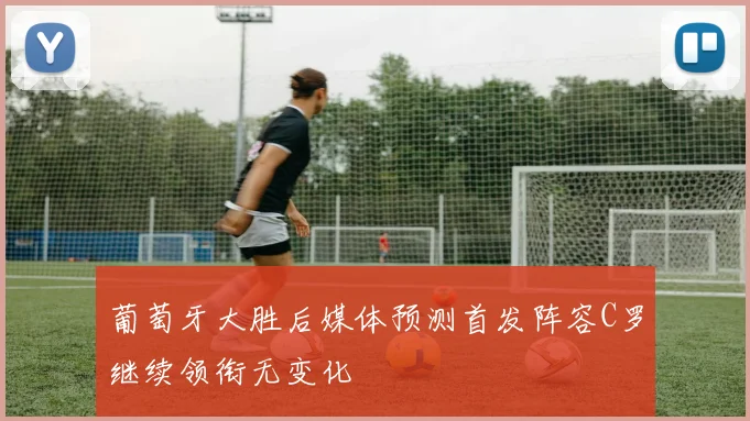 葡萄牙大胜后媒体预测首发阵容C罗继续领衔无变化
