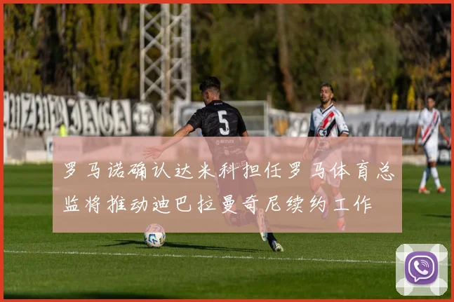 罗马诺确认达米科担任罗马体育总监将推动迪巴拉曼奇尼续约工作