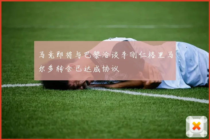 马竞即将与巴黎洽谈李刚仁格里马尔多转会已达成协议