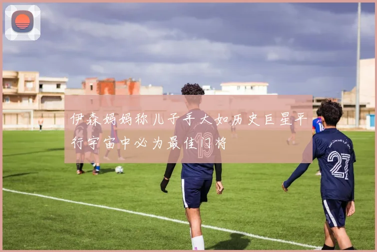 伊森妈妈称儿子手大如历史巨星平行宇宙中必为最佳门将