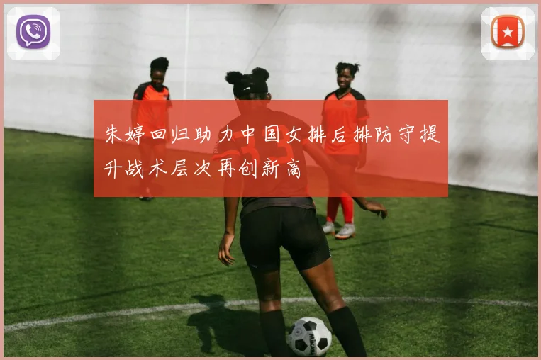 朱婷回归助力中国女排后排防守提升战术层次再创新高